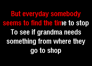 But everyday somebody
seems to find the time to stop
To see if grandma needs
something from where they
go to shop