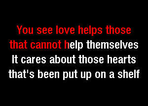 You see love helps those
that cannot help themselves
It cares about those hearts
that's been put up on a shelf