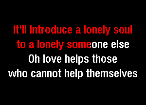 It'll introduce a lonely soul
to a lonely someone else
on love helps those
who cannot help themselves