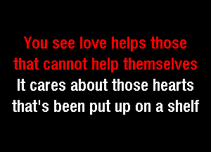 You see love helps those
that cannot help themselves
It cares about those hearts
that's been put up on a shelf