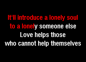 It'll introduce a lonely soul
to a lonely someone else
Love helps those
who cannot help themselves
