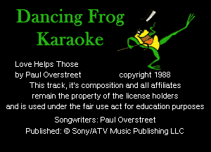 Dancing Frog 4
Karaoke

Love Helps Those
by Paul Overstreet copyright 1988
This track, it's composition and all affiliates
remain the property of the license holders
and is used under the fair use act for education purposes

SongwriterSi Paul Overstreet
Publishedi (Q SonyfATV Music Publishing LLC