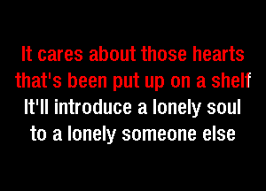 It cares about those hearts
that's been put up on a shelf
It'll introduce a lonely soul
to a lonely someone else