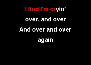 I find I'm cryin'

over, and over
And over and over
again