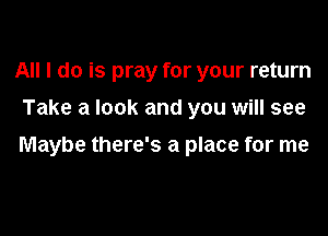 All I do is pray for your return
Take a look and you will see

Maybe there's a place for me