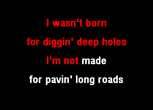 I wasn't born
for diggin' deep holes

I'm not made

for pavin' long roads