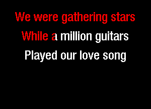We were gathering stars
While a million guitars

Played our love song