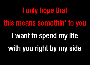 I only hope that
this means somethin' to you
I want to spend my life
with you right by my side