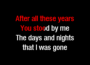 After all these years
You stood by me

The days and nights
that l was gone