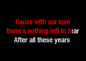 Cause with our love

there's nothing left to fear
After all these years