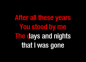 After all these years
You stood by me

The days and nights
that l was gone