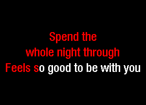 Spendthe

whole night through
Feels so good to be with you