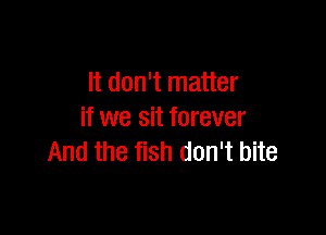 It don't matter

if we sit forever
And the fish don't bite