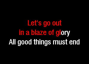 Let's go out

in a blaze of glory
All good things must end