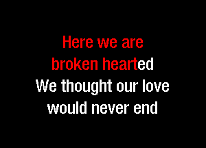 Here we are
broken hearted

We thought our love
would never end