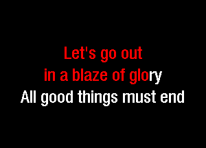 Let's go out

in a blaze of glory
All good things must end