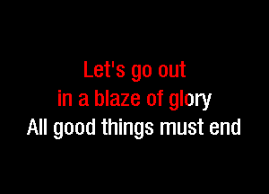 Let's go out

in a blaze of glory
All good things must end