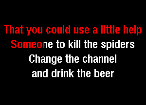 That you could use a little help
Someone to kill the spiders
Change the channel
and drink the beer