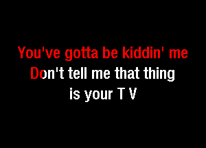 You've gotta be kiddin' me
Don't tell me that thing

is your T V