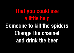 That you could use
a little help
Someone to kill the spiders

Change the channel
and drink the beer