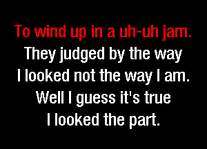 T0 wind up in a uh-uh jam.
They judged by the way
I looked not the way I am.
Well I guess it's true
I looked the part.