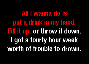 All I wanna do is
put a drink in my hand.
Fill it up, or throw it down.
I got a fourty hour week
worth of trouble to drown.