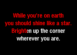 While you're on earth
you should shine like a star.

Brighten up the corner
wherever you are.