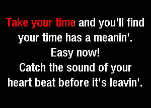 Take your time and you'll find
your time has a meanin'.
Easy now!

Catch the sound of your
heart beat before it's leavin'.