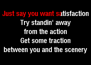 Just say you want satisfaction
Try standin' away
from the action
Get some traction
between you and the scenery