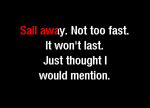 Sail away. Not too fast.
It won't last.

Justthoughtl
would mention.