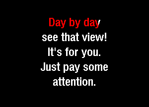 Day by day
see that view!
It's for you.

Just pay some
attention.