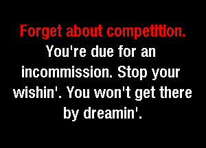 Forget about competition.
You're due for an
incommission. Stop your
wishin'. You won't get there
by dreamin'.