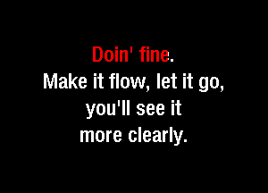 Doin' fine.
Make it flow, let it go,

you'll see it
more clearly.