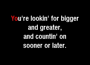 You're lookin' for bigger
and greater,

and countin' on
sooner or later.
