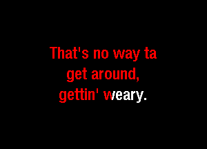 That's no way ta

get around,
gettin' weary.