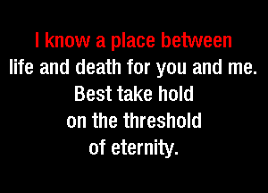 I know a place between
life and death for you and me.
Best take hold

on the threshold
of eternity.