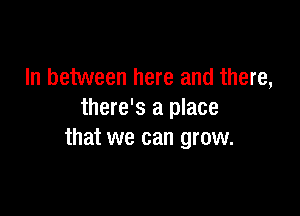 In between here and there,

there's a place
that we can grow.