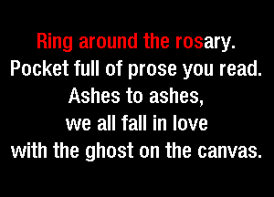 Ring around the rosary.
Pocket full of prose you read.
Ashes to ashes,
we all fall in love
with the ghost on the canvas.