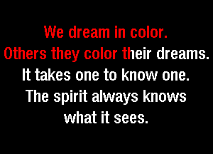 We dream in color.
Others they color their dreams.
It takes one to know one.
The spirit always knows
what it sees.