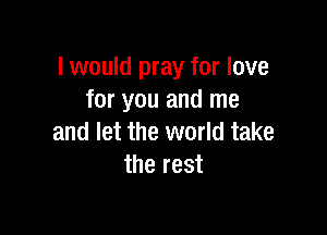 I would pray for love
for you and me

and let the world take
the rest