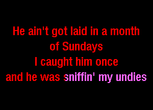 He ain't got laid in a month
of Sundays

I caught him once
and he was sniffin' my undies