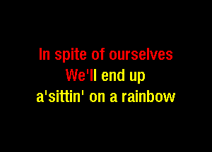 In spite of ourselves

We'll end up
a'sittin' on a rainbow
