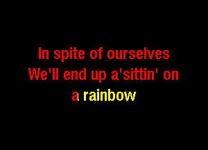 In spite of ourselves

We'll end up a'sittin' on
a rainbow