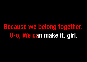 Because we belong together.

0-0, We can make it, girl.
