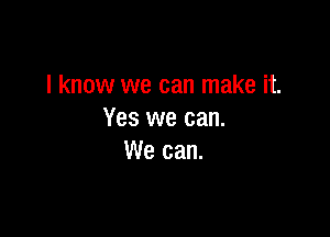 I know we can make it.

Yes we can.
We can.