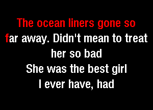 The ocean liners gone so
far away. Didn't mean to treat
her so bad
She was the best girl
I ever have, had