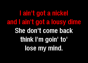 I ain't got a nickel
and I ain't got a lousy dime
She don't come back

think I'm goin' to'
lose my mind.