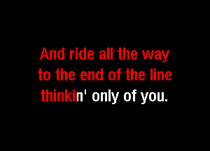 And ride all the way
to the end of the line

thinkin' only of you.