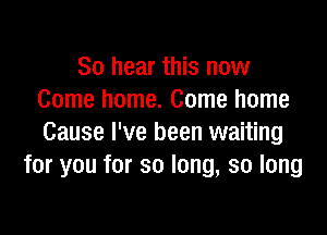 So hear this now
Come home. Come home

Cause I've been waiting
for you for so long, so long