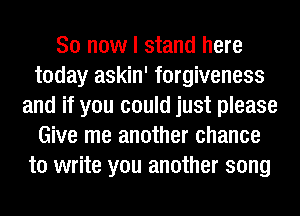 So now I stand here
today askin' forgiveness
and if you could just please
Give me another chance
to write you another song